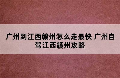 广州到江西赣州怎么走最快 广州自驾江西赣州攻略